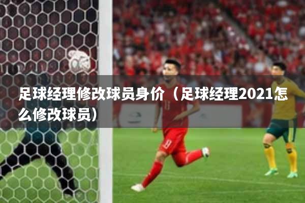 足球经理修改球员身价(足球经理2021怎么修改球员)
