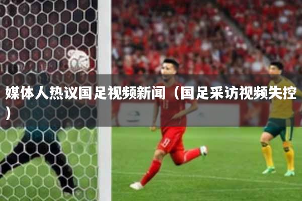 媒体人热议国足视频新闻（国足采访视频失控）