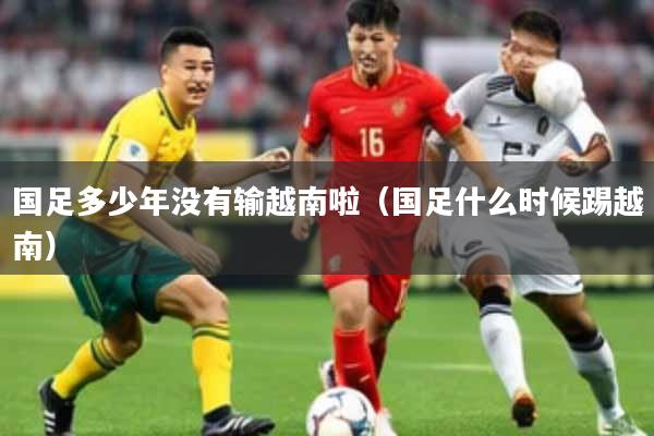 国足多少年没有输越南啦（国足什么时候踢越南）