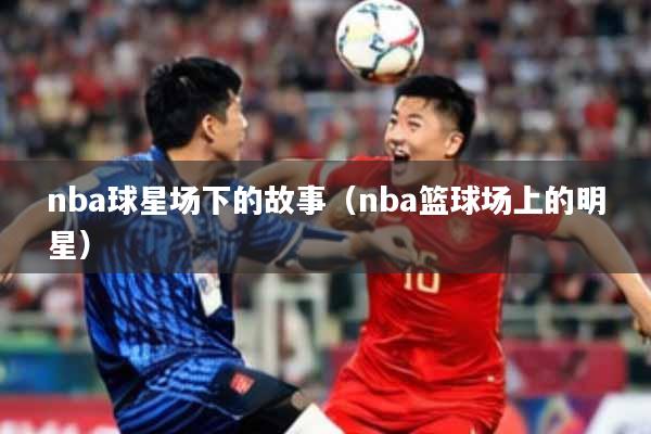 nba球星场下的故事（nba篮球场上的明星）