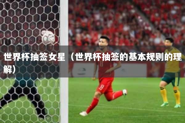 世界杯抽签女星（世界杯抽签的基本规则的理解）