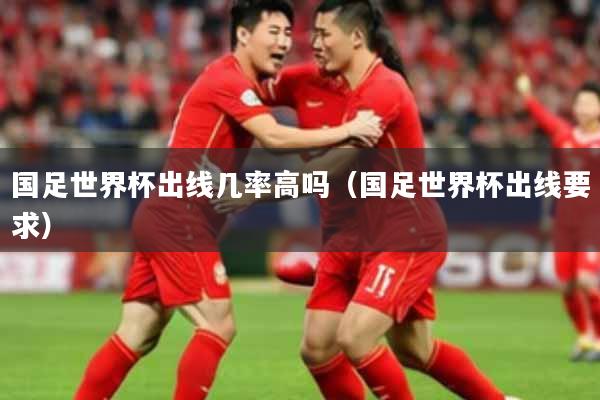 国足世界杯出线几率高吗（国足世界杯出线要求）