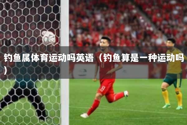 钓鱼属体育运动吗英语（钓鱼算是一种运动吗）